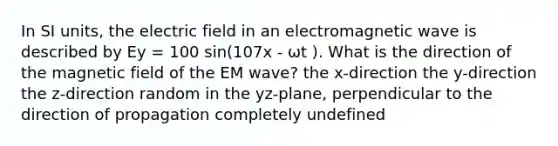 In SI units, the electric field in an electromagnetic wave is described by Ey = 100 sin(107x - ωt ). What is the direction of the magnetic field of the EM wave? the x-direction the y-direction the z-direction random in the yz-plane, perpendicular to the direction of propagation completely undefined