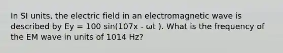 In SI units, the electric field in an electromagnetic wave is described by Ey = 100 sin(107x - ωt ). What is the frequency of the EM wave in units of 1014 Hz?