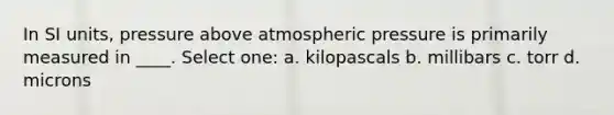 In SI units, pressure above atmospheric pressure is primarily measured in ____. Select one: a. kilopascals b. millibars c. torr d. microns