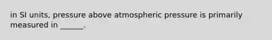 in SI units, pressure above atmospheric pressure is primarily measured in ______.