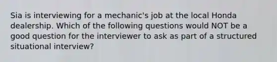 Sia is interviewing for a​ mechanic's job at the local Honda dealership. Which of the following questions would NOT be a good question for the interviewer to ask as part of a structured situational​ interview?