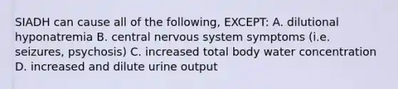 SIADH can cause all of the following, EXCEPT: A. dilutional hyponatremia B. central nervous system symptoms (i.e. seizures, psychosis) C. increased total body water concentration D. increased and dilute urine output