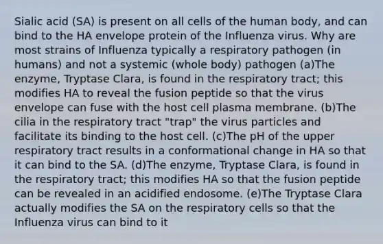 Sialic acid (SA) is present on all cells of the human body, and can bind to the HA envelope protein of the Influenza virus. Why are most strains of Influenza typically a respiratory pathogen (in humans) and not a systemic (whole body) pathogen (a)The enzyme, Tryptase Clara, is found in the respiratory tract; this modifies HA to reveal the fusion peptide so that the virus envelope can fuse with the host cell plasma membrane. (b)The cilia in the respiratory tract "trap" the virus particles and facilitate its binding to the host cell. (c)The pH of the upper respiratory tract results in a conformational change in HA so that it can bind to the SA. (d)The enzyme, Tryptase Clara, is found in the respiratory tract; this modifies HA so that the fusion peptide can be revealed in an acidified endosome. (e)The Tryptase Clara actually modifies the SA on the respiratory cells so that the Influenza virus can bind to it