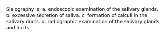 Sialography is: a. endoscopic examination of the salivary glands. b. excessive secretion of saliva. c. formation of calculi in the salivary ducts. d. radiographic examination of the salivary glands and ducts.