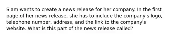 Siam wants to create a news release for her company. In the first page of her news release, she has to include the company's logo, telephone number, address, and the link to the company's website. What is this part of the news release called?