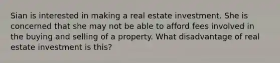 Sian is interested in making a real estate investment. She is concerned that she may not be able to afford fees involved in the buying and selling of a property. What disadvantage of real estate investment is this?