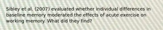 Sibley et al. (2007) evaluated whether individual differences in baseline memory moderated the effects of acute exercise on working memory. What did they find?