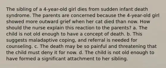 The sibling of a 4-year-old girl dies from sudden infant death syndrome. The parents are concerned because the 4-year-old girl showed more outward grief when her cat died than now. How should the nurse explain this reaction to the parents? a. The child is not old enough to have a concept of death. b. This suggests maladaptive coping, and referral is needed for counseling. c. The death may be so painful and threatening that the child must deny it for now. d. The child is not old enough to have formed a significant attachment to her sibling.