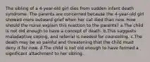 The sibling of a 4-year-old girl dies from sudden infant death syndrome. The parents are concerned because the 4-year-old girl showed more outward grief when her cat died than now. How should the nurse explain this reaction to the parents? a.The child is not old enough to have a concept of death. b.This suggests maladaptive coping, and referral is needed for counseling. c.The death may be so painful and threatening that the child must deny it for now. d.The child is not old enough to have formed a significant attachment to her sibling.