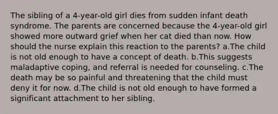 The sibling of a 4-year-old girl dies from sudden infant death syndrome. The parents are concerned because the 4-year-old girl showed more outward grief when her cat died than now. How should the nurse explain this reaction to the parents? a.The child is not old enough to have a concept of death. b.This suggests maladaptive coping, and referral is needed for counseling. c.The death may be so painful and threatening that the child must deny it for now. d.The child is not old enough to have formed a significant attachment to her sibling.