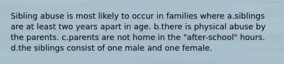 Sibling abuse is most likely to occur in families where a.siblings are at least two years apart in age. b.there is physical abuse by the parents. c.parents are not home in the "after-school" hours. d.the siblings consist of one male and one female.