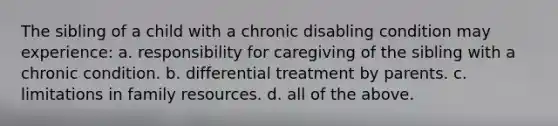 The sibling of a child with a chronic disabling condition may experience: a. responsibility for caregiving of the sibling with a chronic condition. b. differential treatment by parents. c. limitations in family resources. d. all of the above.