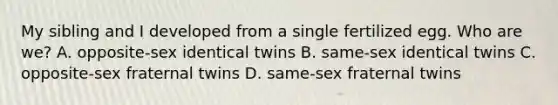 My sibling and I developed from a single fertilized egg. Who are we? A. opposite-sex identical twins B. same-sex identical twins C. opposite-sex fraternal twins D. same-sex fraternal twins