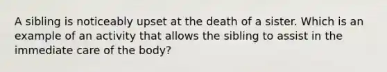 A sibling is noticeably upset at the death of a sister. Which is an example of an activity that allows the sibling to assist in the immediate care of the body?