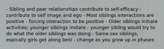 - Sibling and peer relationships contribute to self-efficacy - contribute to self image and ego - Most siblings interactions are positive - forcing interaction to be positive - Older siblings initiate activities; younger siblings imitate - younger sibling would try to do what the older siblings was doing - Same-sex siblings, espically girls get along best - change as you grow up in phases