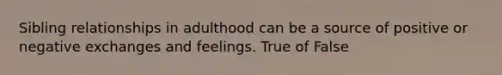 Sibling relationships in adulthood can be a source of positive or negative exchanges and feelings. True of False