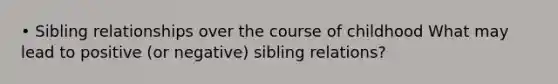 • Sibling relationships over the course of childhood What may lead to positive (or negative) sibling relations?