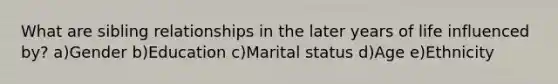 What are sibling relationships in the later years of life influenced by? a)Gender b)Education c)Marital status d)Age e)Ethnicity