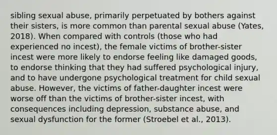 sibling sexual abuse, primarily perpetuated by bothers against their sisters, is more common than parental sexual abuse (Yates, 2018). When compared with controls (those who had experienced no incest), the female victims of brother-sister incest were more likely to endorse feeling like damaged goods, to endorse thinking that they had suffered psychological injury, and to have undergone psychological treatment for child sexual abuse. However, the victims of father-daughter incest were worse off than the victims of brother-sister incest, with consequences including depression, substance abuse, and sexual dysfunction for the former (Stroebel et al., 2013).