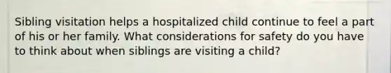 Sibling visitation helps a hospitalized child continue to feel a part of his or her family. What considerations for safety do you have to think about when siblings are visiting a child?