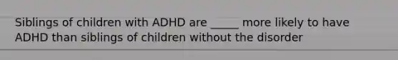 Siblings of children with ADHD are _____ more likely to have ADHD than siblings of children without the disorder