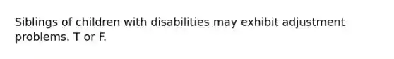 Siblings of children with disabilities may exhibit adjustment problems. T or F.