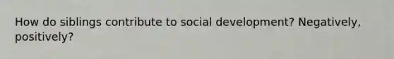 How do siblings contribute to social development? Negatively, positively?