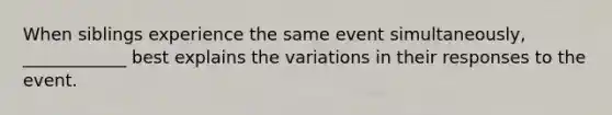 When siblings experience the same event simultaneously, ____________ best explains the variations in their responses to the event.