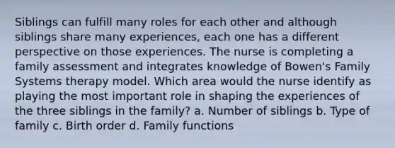 Siblings can fulfill many roles for each other and although siblings share many experiences, each one has a different perspective on those experiences. The nurse is completing a family assessment and integrates knowledge of Bowen's Family Systems therapy model. Which area would the nurse identify as playing the most important role in shaping the experiences of the three siblings in the family? a. Number of siblings b. Type of family c. Birth order d. Family functions