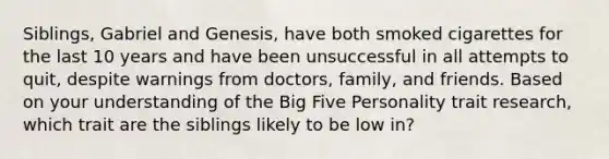 Siblings, Gabriel and Genesis, have both smoked cigarettes for the last 10 years and have been unsuccessful in all attempts to quit, despite warnings from doctors, family, and friends. Based on your understanding of the Big Five Personality trait research, which trait are the siblings likely to be low in?