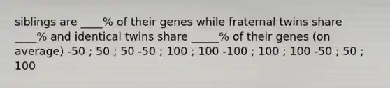 siblings are ____% of their genes while fraternal twins share ____% and identical twins share _____% of their genes (on average) -50 ; 50 ; 50 -50 ; 100 ; 100 -100 ; 100 ; 100 -50 ; 50 ; 100