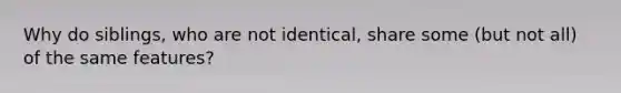Why do siblings, who are not identical, share some (but not all) of the same features?