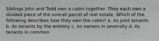 Siblings John and Todd own a cabin together. They each own a divided piece of the overall parcel of real estate. Which of the following describes how they own the cabin? a. As joint tenants b. As tenants by the entirety c. As owners in severalty d. As tenants in common