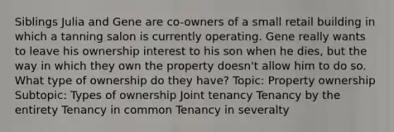 Siblings Julia and Gene are co-owners of a small retail building in which a tanning salon is currently operating. Gene really wants to leave his ownership interest to his son when he dies, but the way in which they own the property doesn't allow him to do so. What type of ownership do they have? Topic: Property ownership Subtopic: Types of ownership Joint tenancy Tenancy by the entirety Tenancy in common Tenancy in severalty