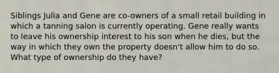 Siblings Julia and Gene are co-owners of a small retail building in which a tanning salon is currently operating. Gene really wants to leave his ownership interest to his son when he dies, but the way in which they own the property doesn't allow him to do so. What type of ownership do they have?