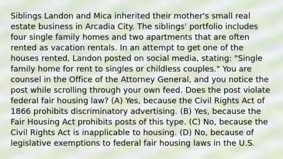 Siblings Landon and Mica inherited their mother's small real estate business in Arcadia City. The siblings' portfolio includes four single family homes and two apartments that are often rented as vacation rentals. In an attempt to get one of the houses rented, Landon posted on social media, stating: "Single family home for rent to singles or childless couples." You are counsel in the Office of the Attorney General, and you notice the post while scrolling through your own feed. Does the post violate federal fair housing law? (A) Yes, because the Civil Rights Act of 1866 prohibits discriminatory advertising. (B) Yes, because the Fair Housing Act prohibits posts of this type. (C) No, because the Civil Rights Act is inapplicable to housing. (D) No, because of legislative exemptions to federal fair housing laws in the U.S.