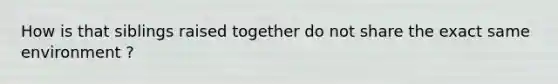 How is that siblings raised together do not share the exact same environment ?