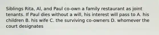 Siblings Rita, Al, and Paul co-own a family restaurant as joint tenants. If Paul dies without a will, his interest will pass to A. his children B. his wife C. the surviving co-owners D. whomever the court designates