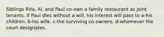 Siblings Rita, Al, and Paul co-own a family restaurant as joint tenants. If Paul dies without a will, his interest will pass to a-his children. b-his wife. c-the surviving co-owners. d-whomever the court designates.