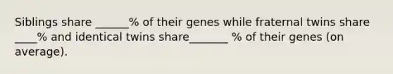 Siblings share ______% of their genes while fraternal twins share ____% and identical twins share_______ % of their genes (on average).