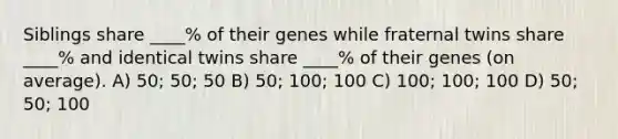 Siblings share ____% of their genes while fraternal twins share ____% and identical twins share ____% of their genes (on average). A) 50; 50; 50 B) 50; 100; 100 C) 100; 100; 100 D) 50; 50; 100