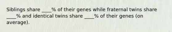 Siblings share ____% of their genes while fraternal twins share ____% and identical twins share ____% of their genes (on average).