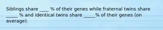 Siblings share ____ % of their genes while fraternal twins share _____ % and identical twins share _____% of their genes (on average).