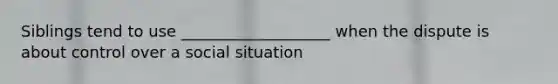 Siblings tend to use ___________________ when the dispute is about control over a social situation