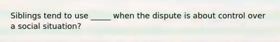 Siblings tend to use _____ when the dispute is about control over a social situation?