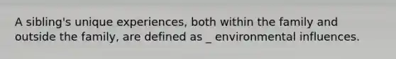 A sibling's unique experiences, both within the family and outside the family, are defined as _ environmental influences.