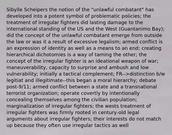 Sibylle Scheipers the notion of the "unlawful combatant" has developed into a potent symbol of problematic policies; the treatment of irregular fighters did lasting damage to the international standing of the US and the West (Guantanimo Bay); did the concept of the unlawful combatant emerge from outside the law or was it a result of excessive legalism; armed conflict is an expression of identity as well as a means to an end; creating hierarchical dichotomies is a way of taming the other; the concept of the irregular fighter is an ideational weapon of war; maneuverability, capacity to surprise and ambush and low vulnerability; initially a tactical complement; FR-->distinction b/w legitiat and illegitimate--this began a moral hierarchy; debate post-9/11; armed conflict between a state and a transnational terrorist organization; operate covertly by intentionally concealing themselves among the civilian population; marginalization of irregular fighters; the wests treatment of irregular fighters was firmly rooted in century-old legal arguments about irregular fighters; their interests do not match up because they often use irregular tactics as well