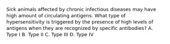 Sick animals affected by chronic infectious diseases may have high amount of circulating antigens. What type of hypersensitivity is triggered by the presence of high levels of antigens when they are recognized by specific antibodies? A. Type I B. Type II C. Type III D. Type IV