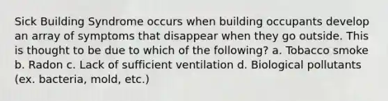 Sick Building Syndrome occurs when building occupants develop an array of symptoms that disappear when they go outside. This is thought to be due to which of the following? a. Tobacco smoke b. Radon c. Lack of sufficient ventilation d. Biological pollutants (ex. bacteria, mold, etc.)