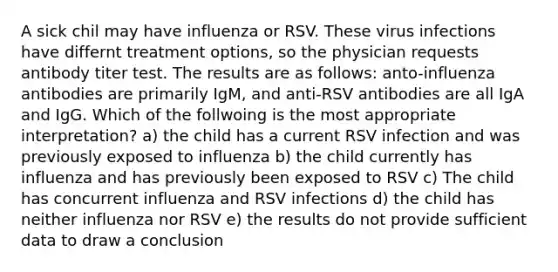 A sick chil may have influenza or RSV. These virus infections have differnt treatment options, so the physician requests antibody titer test. The results are as follows: anto-influenza antibodies are primarily IgM, and anti-RSV antibodies are all IgA and IgG. Which of the follwoing is the most appropriate interpretation? a) the child has a current RSV infection and was previously exposed to influenza b) the child currently has influenza and has previously been exposed to RSV c) The child has concurrent influenza and RSV infections d) the child has neither influenza nor RSV e) the results do not provide sufficient data to draw a conclusion